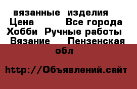 вязанные  изделия  › Цена ­ 100 - Все города Хобби. Ручные работы » Вязание   . Пензенская обл.